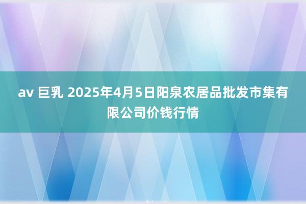 av 巨乳 2025年4月5日阳泉农居品批发市集有限公司价钱行情
