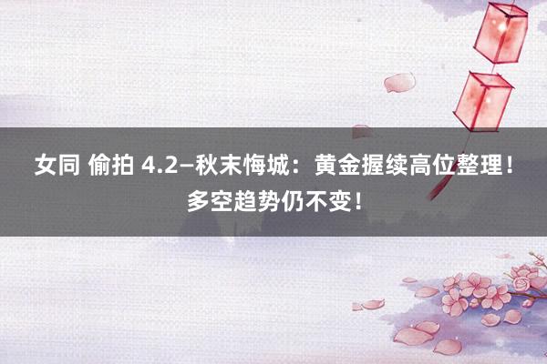 女同 偷拍 4.2—秋末悔城：黄金握续高位整理！多空趋势仍不变！