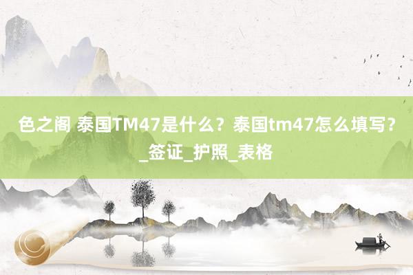 色之阁 泰国TM47是什么？泰国tm47怎么填写？_签证_护照_表格